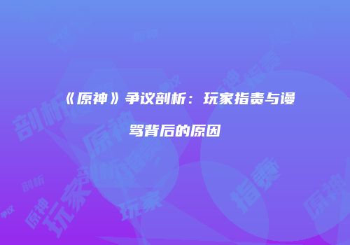 《原神》争议剖析：玩家指责与谩骂背后的原因