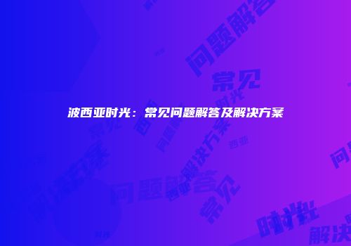 波西亚时光：常见问题解答及解决方案
