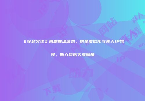 《穿越火线》网剧联动游戏，明星虚拟化与真人IP跨界，助力网站下载解析