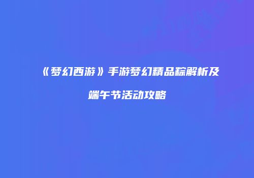 《梦幻西游》手游梦幻精品粽解析及端午节活动攻略