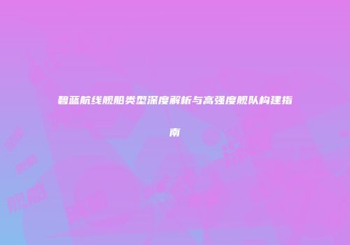 碧蓝航线舰船类型深度解析与高强度舰队构建指南