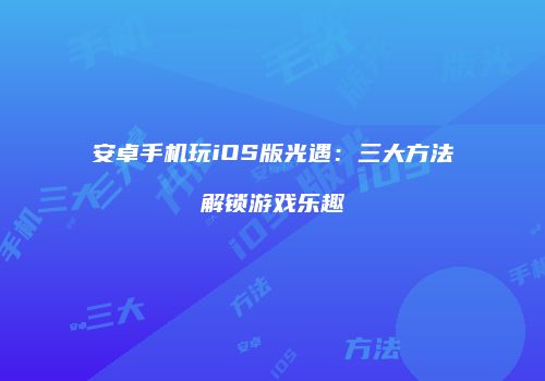 安卓手机玩iOS版光遇：三大方法解锁游戏乐趣