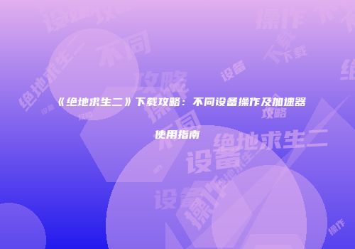 《绝地求生二》下载攻略：不同设备操作及加速器使用指南