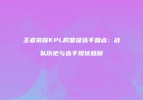 王者荣耀KPL殿堂级选手盘点：战队历史与选手现状回顾