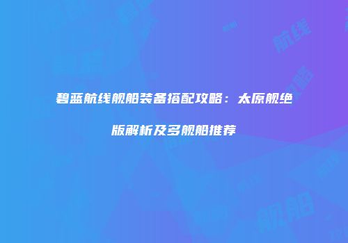 碧蓝航线舰船装备搭配攻略：太原舰绝版解析及多舰船推荐