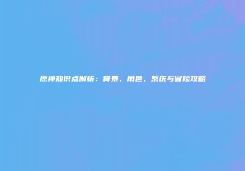 原神知识点解析：背景、角色、系统与冒险攻略