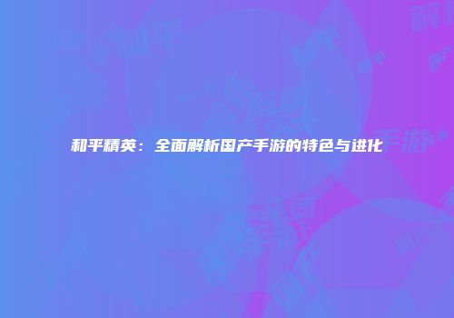 和平精英：全面解析国产手游的特色与进化