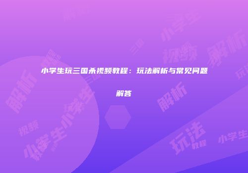小学生玩三国杀视频教程：玩法解析与常见问题解答