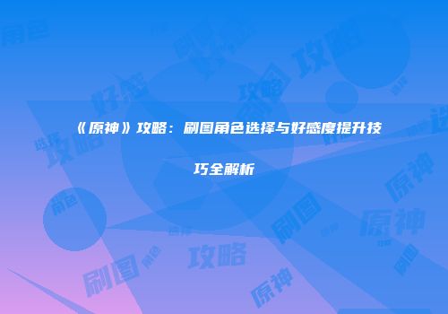 《原神》攻略：刷图角色选择与好感度提升技巧全解析