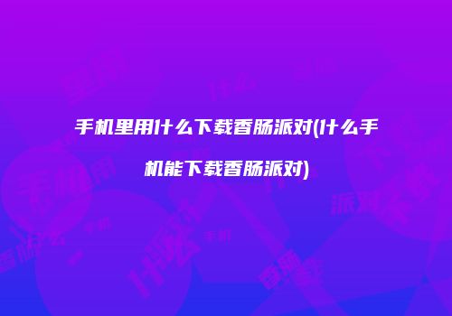 手机里用什么下载香肠派对(什么手机能下载香肠派对)