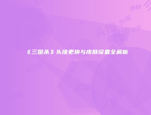 《三国杀》头像更换与皮肤设置全解析
