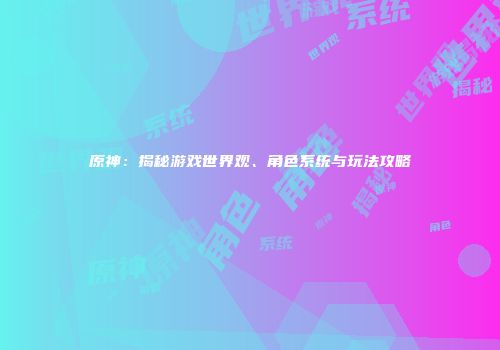 原神：揭秘游戏世界观、角色系统与玩法攻略