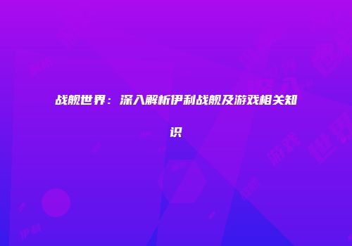 战舰世界：深入解析伊利战舰及游戏相关知识