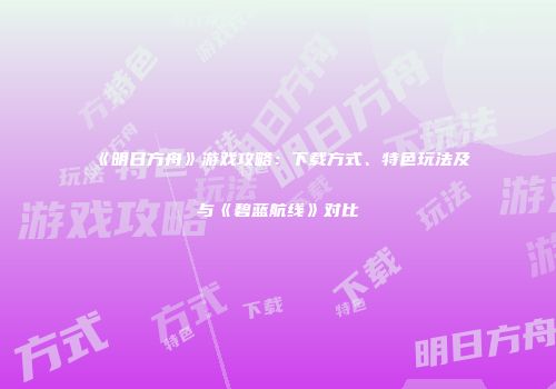 《明日方舟》游戏攻略：下载方式、特色玩法及与《碧蓝航线》对比