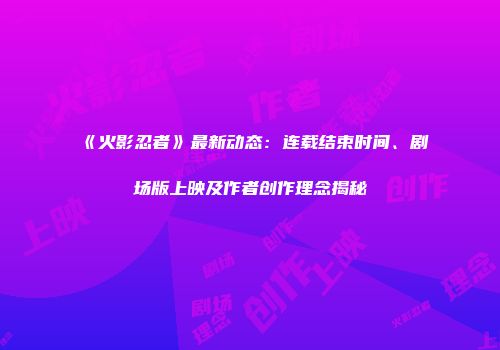 《火影忍者》最新动态：连载结束时间、剧场版上映及作者创作理念揭秘