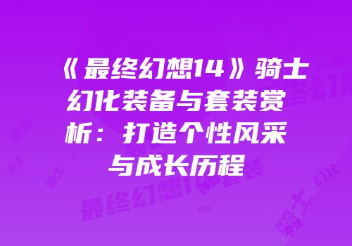 《最终幻想14》骑士幻化装备与套装赏析：打造个性风采与成长历程