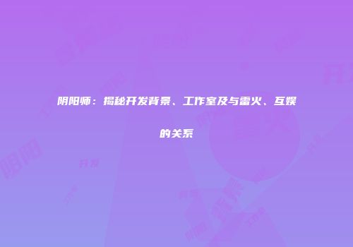 阴阳师：揭秘开发背景、工作室及与雷火、互娱的关系