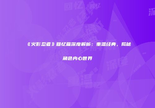 《火影忍者》回忆篇深度解析：重温经典，揭秘角色内心世界