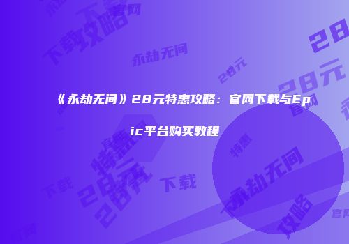 《永劫无间》28元特惠攻略：官网下载与Epic平台购买教程