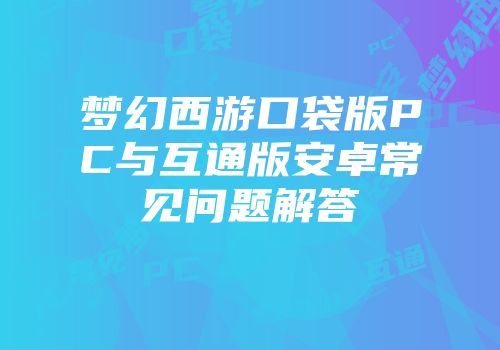 梦幻西游口袋版PC与互通版安卓常见问题解答