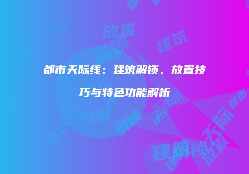 都市天际线：建筑解锁、放置技巧与特色功能解析