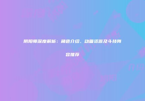 阴阳师深度解析：角色介绍、动画资源及斗技阵容推荐