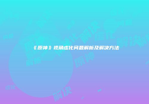 《原神》视角虚化问题解析及解决方法