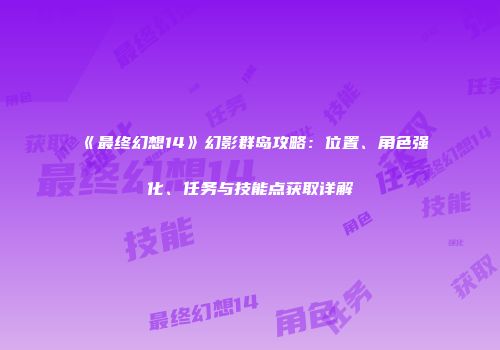 《最终幻想14》幻影群岛攻略：位置、角色强化、任务与技能点获取详解