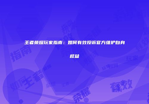王者荣耀玩家指南：如何有效投诉官方维护自身权益