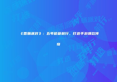 《香肠派对》：五年砥砺前行，打造手游爆款传奇