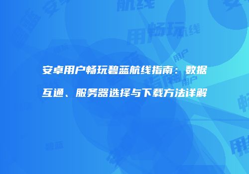 安卓用户畅玩碧蓝航线指南：数据互通、服务器选择与下载方法详解