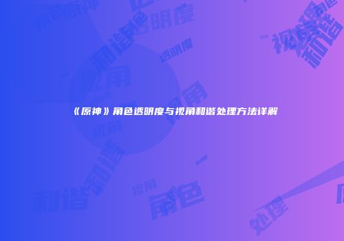 《原神》角色透明度与视角和谐处理方法详解