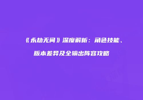 《永劫无间》深度解析：角色技能、版本差异及全输出阵容攻略