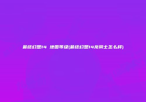 最终幻想14 地图等级(最终幻想14龙骑士怎么样)