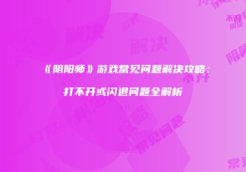《阴阳师》游戏常见问题解决攻略：打不开或闪退问题全解析