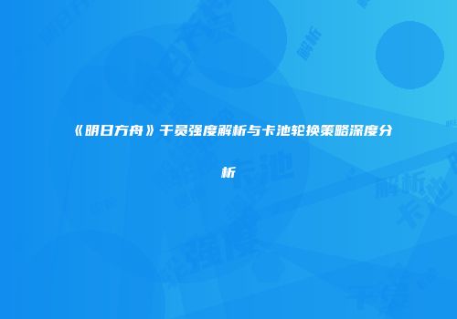 《明日方舟》干员强度解析与卡池轮换策略深度分析