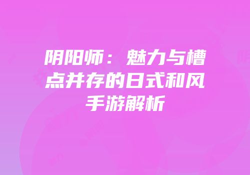 阴阳师：魅力与槽点并存的日式和风手游解析