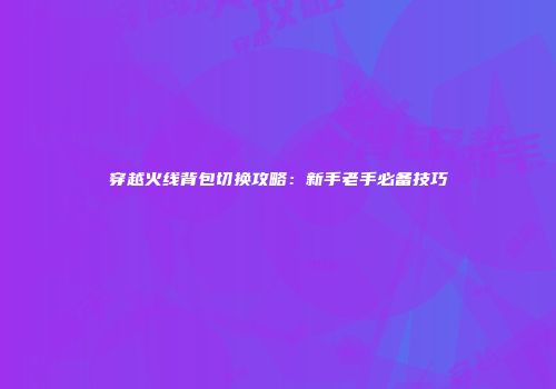 穿越火线背包切换攻略：新手老手必备技巧