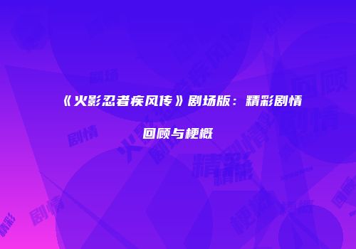 《火影忍者疾风传》剧场版：精彩剧情回顾与梗概