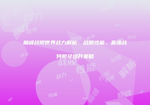 巅峰战舰世界战力解析：战舰性能、最强战列舰及提升策略