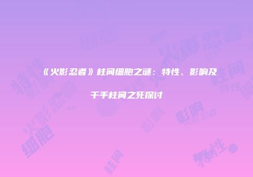 《火影忍者》柱间细胞之谜：特性、影响及千手柱间之死探讨