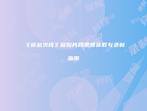 《穿越火线》冒险片段视频获取与录制指南