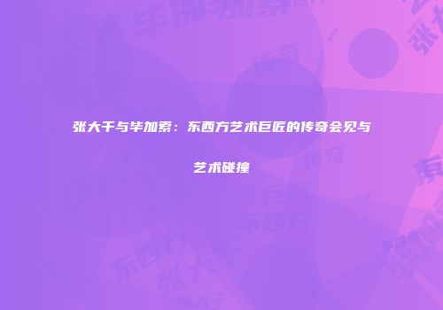 张大千与毕加索：东西方艺术巨匠的传奇会见与艺术碰撞