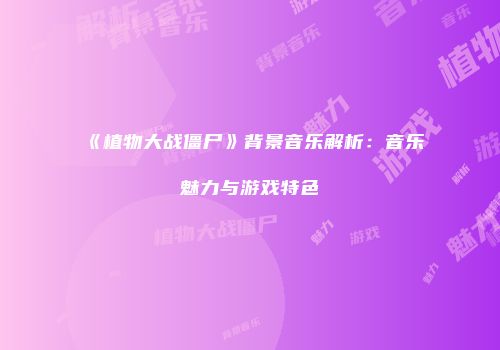 《植物大战僵尸》背景音乐解析：音乐魅力与游戏特色
