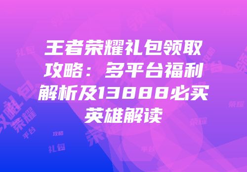 王者荣耀礼包领取攻略：多平台福利解析及13888必买英雄解读