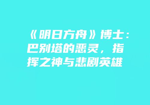 《明日方舟》博士：巴别塔的恶灵，指挥之神与悲剧英雄