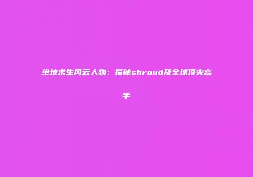 绝地求生风云人物：揭秘shroud及全球顶尖高手