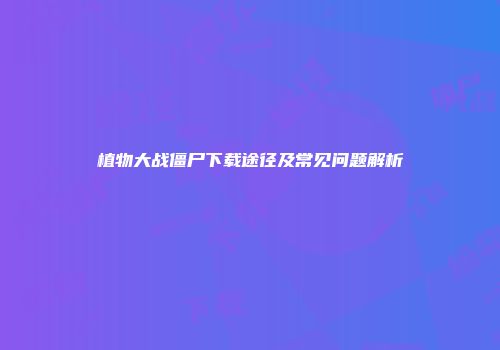 植物大战僵尸下载途径及常见问题解析