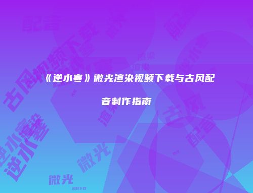 《逆水寒》微光渲染视频下载与古风配音制作指南