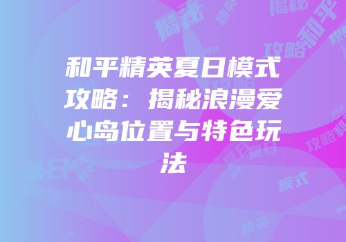 和平精英夏日模式攻略：揭秘浪漫爱心岛位置与特色玩法